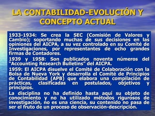 LA CONTABILIDAD-EVOLUCIÓN Y CONCEPTO ACTUAL 1933-1934: Se crea la SEC (Comisión de Valores y Cambio); soportando muchas de sus decisiones en las opiniones del AICPA, a su vez controlado en su Comité de Investigaciones, por representantes de ocho grandes firmas de Contadores.  1939 y 1958: Son publicados noventa números del “Accounting Research Bulletins” del AICPA.  1959: El AICPA disuelve el Comité de Colaboración con la Bolsa de Nueva York y desarrolla el Comité de Principios de Contabilidad (APB) que elabora una compilación de prácticas, clasificadas en postulados, objetivos y principios. La disciplina no ha definido hasta aquí su objeto de conocimiento y no ha utilizado métodos rigurosos de investigación, no es una ciencia, su contenido no pasa de ser el fruto de un proceso de observación-descripción. 