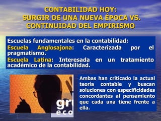 CONTABILIDAD HOY:  SURGIR DE UNA NUEVA ÉPOCA VS. CONTINUIDAD DEL EMPIRISMO Escuelas fundamentales en la contabilidad: Escuela Anglosajona : Caracterizada por el pragmatismo. Escuela Latina : Interesada en un tratamiento académico de la contabilidad.  Ambas han criticado la actual teoría contable y buscan soluciones con especificidades concordantes al pensamiento que cada una tiene frente a ella. 