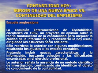 CONTABILIDAD HOY:  SURGIR DE UNA NUEVA ÉPOCA VS. CONTINUIDAD DEL EMPIRISMO Escuela anglosajona La Comisión Interamericana de Contabilidad, circularizó en 1982, un proyecto de opinión sobre la teoría fundamental de la contabilidad para mejorar la calidad de la información, y reconsiderar lo hoy usual, dirigiendo los esfuerzos hacia adelante. Sólo reordena lo anterior con algunas modificaciones, resaltando los ajustes a los estados contables. Pretende incluir nuevas características a la información, buscando solución a las dificultades encontradas en el ejercicio profesional. Lo anterior señala la ausencia de un método científico de investigación, continuando sin identificar el objeto de conocimiento de la contabilidad. 