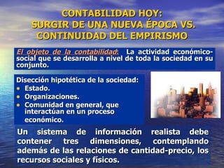 CONTABILIDAD HOY:  SURGIR DE UNA NUEVA ÉPOCA VS. CONTINUIDAD DEL EMPIRISMO Disección hipotética de la sociedad:  Estado. Organizaciones. Comunidad en general, que interactúan en un proceso económico. Un sistema de información realista debe contener tres dimensiones, contemplando además de las relaciones de cantidad-precio, los recursos sociales y físicos. El objeto de la contabilidad :   La actividad económico-social que se desarrolla a nivel de toda la sociedad en su conjunto.  