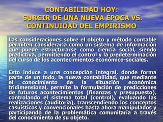 CONTABILIDAD HOY:  SURGIR DE UNA NUEVA ÉPOCA VS. CONTINUIDAD DEL EMPIRISMO Las consideraciones sobre el objeto y método contable permiten considerarla como un sistema de información que puede estructurarse como ciencia social, siendo predictiva, permitiendo el control y la predeterminación del curso de los acontecimientos económico-sociales. Esto induce a una concepción integral, donde forma parte de un todo, la nueva contabilidad, que mediante el conocimiento de la situación económica tridimensional, permite la formulación de predicciones de futuros acontecimientos (finanzas y presupuesto), controlando el sistema total (control), evaluando las realizaciones (auditoría), transcendiendo los conceptos casuísticos y convencionales hasta ahora manipulados y participando de la problemática comunitaria a través del conocimiento de su objeto. 