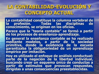 La contabilidad constituye la columna vertebral de la profesión.  Todas las disciplinas de conocimiento, se originan en los oficios. Parece que la “teoría contable” se formó a partir de los procesos de enseñanza-aprendizaje.  En general la enseñanza contable se ha realizado mediante modelos, a partir de la sociedad primitiva, donde la existencia de la escuela garantizaba la obligatoriedad de un aprendizaje empírico por imitación.  Hoy es utilizado el enfoque de análisis conductual: parte de la negación de la libertad individual, buscando crear un esquema único de conductas a partir de estímulos que provocan respuestas, dirigidas a unas consecuencias preestablecidas.   LA CONTABILIDAD-EVOLUCIÓN Y CONCEPTO ACTUAL 