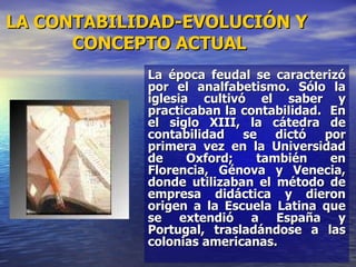 La época feudal se caracterizó por el analfabetismo. Sólo la iglesia cultivó el saber y practicaban la contabilidad.  En el siglo XIII, la cátedra de contabilidad se dictó por primera vez en la Universidad de Oxford; también en Florencia, Génova y Venecia, donde utilizaban el método de empresa didáctica y dieron origen a la Escuela Latina que se extendió a España y Portugal, trasladándose a las colonias americanas. LA CONTABILIDAD-EVOLUCIÓN Y  CONCEPTO ACTUAL 