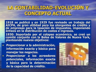 LA CONTABILIDAD-EVOLUCIÓN Y CONCEPTO ACTUAL 1918 se publicó y en 1929 fue revisado un trabajo del AICPA, de gran utilidad para los otorgantes de crédito y de empresas para la tasación de impuestos, imponiendo énfasis en la distribución de costos e ingresos. 1930: Soportado por el colapso económico, se creó un comité conjunto con la Bolsa de Valores de Nueva York, planteando nuevos objetivos: Proporcionar a la administración, información exacta y básica para manejar los negocios. Proporcionar a los acreedores potenciales, información exacta y básica para la determinación de la capacidad de crédito. 