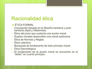 Racionalidad ética
 ÉTICA FORMAL
• Concepción basada en la filosofía kantiana y post-
kantiana (Apel y Habermas)
• Ética del juicio que sustenta una acción moral
• Sujetos morales desarrollan una moral autónoma
• Ética de Normas y Reglas
• Ética colectiva
• Búsqueda de fundamento de todo principio moral
• Ética Deontológica
• El fundamento de la acción moral se encuentra en el
“deber” en cuanto principio.
 
