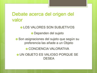 Debate acerca del origen del
valor
 LOS VALORES SON SUBJETIVOS
 Dependen del sujeto
 Son asignaciones del sujeto que según su
preferencia las añade a un Objeto
 CONCIENCIA VALORATIVA
 UN OBJETO ES VALIOSO PORQUE SE
DESEA
 