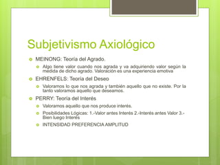 Subjetivismo Axiológico
 MEINONG: Teoría del Agrado.
 Algo tiene valor cuando nos agrada y va adquiriendo valor según la
medida de dicho agrado. Valoración es una experiencia emotiva
 EHRENFELS: Teoría del Deseo
 Valoramos lo que nos agrada y también aquello que no existe. Por la
tanto valoramos aquello que deseamos.
 PERRY: Teoría del Interés
 Valoramos aquello que nos produce interés.
 Posibilidades Lógicas: 1.-Valor antes Interés 2.-Interés antes Valor 3.-
Bien luego Interés
 INTENSIDAD PREFERENCIA AMPLITUD
 