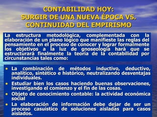 CONTABILIDAD HOY: SURGIR DE UNA NUEVA ÉPOCA VS. CONTINUIDAD DEL EMPIRISMO La combinación de métodos inductivo, deductivo, analítico, sintético e histórico, neutralizando desventajas individuales. Estudiar bien los casos haciendo buenas observaciones, investigando el comienzo y el fin de las cosas.  Objeto de conocimiento contable: la actividad económica social La elaboración de información debe dejar de ser un proceso casuístico de soluciones aisladas para casos aislados. La estructura metodológica, complementada con la elaboración de un plano lógico que manifieste las reglas del pensamiento en el proceso de conocer y lograr formalmente los objetivos a la luz de gnoseología hará que se estructurará finalmente la teoría de la contabilidad por circunstancias tales como: 