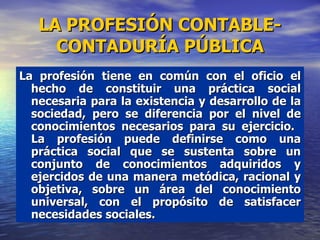 La profesión tiene en común con el oficio el hecho de constituir una práctica social necesaria para la existencia y desarrollo de la sociedad, pero se diferencia por el nivel de conocimientos necesarios para su ejercicio.  La profesión puede definirse como una práctica social que se sustenta sobre un conjunto de conocimientos adquiridos y ejercidos de una manera metódica, racional y objetiva, sobre un área del conocimiento universal, con el propósito de satisfacer necesidades sociales. LA PROFESIÓN CONTABLE-CONTADURÍA PÚBLICA 