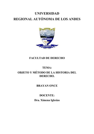 UNIVERSIDAD 
REGIONAL AUTÓNOMA DE LOS ANDES 
FACULTAD DE DERECHO 
TEMA: 
OBJETO Y MÉTODO DE LA HISTORIA DEL 
DERECHO. 
BRAYAN ONCE 
DOCENTE: 
Dra. Ximena Iglesias 
 