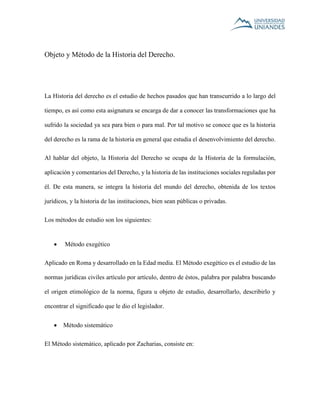 Objeto y Método de la Historia del Derecho. 
La Historia del derecho es el estudio de hechos pasados que han transcurrido a lo largo del 
tiempo, es así como esta asignatura se encarga de dar a conocer las transformaciones que ha 
sufrido la sociedad ya sea para bien o para mal. Por tal motivo se conoce que es la historia 
del derecho es la rama de la historia en general que estudia el desenvolvimiento del derecho. 
Al hablar del objeto, la Historia del Derecho se ocupa de la Historia de la formulación, 
aplicación y comentarios del Derecho, y la historia de las instituciones sociales reguladas por 
él. De esta manera, se integra la historia del mundo del derecho, obtenida de los textos 
jurídicos, y la historia de las instituciones, bien sean públicas o privadas. 
Los métodos de estudio son los siguientes: 
 Método exegético 
Aplicado en Roma y desarrollado en la Edad media. El Método exegético es el estudio de las 
normas jurídicas civiles artículo por artículo, dentro de éstos, palabra por palabra buscando 
el origen etimológico de la norma, figura u objeto de estudio, desarrollarlo, describirlo y 
encontrar el significado que le dio el legislador. 
 Método sistemático 
El Método sistemático, aplicado por Zacharias, consiste en: 
 