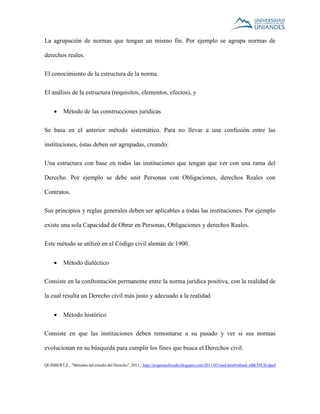 La agrupación de normas que tengan un mismo fin. Por ejemplo se agrupa normas de 
derechos reales. 
El conocimiento de la estructura de la norma. 
El análisis de la estructura (requisitos, elementos, efectos), y 
 Método de las construcciones jurídicas 
Se basa en el anterior método sistemático. Para no llevar a una confusión entre las 
instituciones, éstas deben ser agrupadas, creando: 
Una estructura con base en todas las instituciones que tengan que ver con una rama del 
Derecho. Por ejemplo se debe unir Personas con Obligaciones, derechos Reales con 
Contratos. 
Sus principios y reglas generales deben ser aplicables a todas las instituciones. Por ejemplo 
existe una sola Capacidad de Obrar en Personas, Obligaciones y derechos Reales. 
Este método se utilizó en el Código civil alemán de 1900. 
 Método dialéctico 
Consiste en la confrontación permanente entre la norma jurídica positiva, con la realidad de 
la cual resulta un Derecho civil más justo y adecuado a la realidad 
 Método histórico 
Consiste en que las instituciones deben remontarse a su pasado y ver si sus normas 
evolucionan en su búsqueda para cumplir los fines que busca el Derechos civil. 
QUISBERT,E., "Métodos del estudio del Derecho", 2011,: http://jorgemachicado.blogspot.com/2011/02/med.html#sthash.xBKT0UII.dpuf 
 
