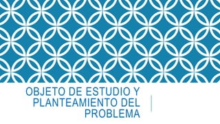 OBJETO DE ESTUDIO Y
PLANTEAMIENTO DEL
PROBLEMA
 