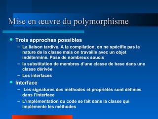 Mise en œuvre du polymorphisme
   Trois approches possibles
    – La liaison tardive. A la compilation, on ne spécifie pas la
      nature de la classe mais on travaille avec un objet
      indéterminé. Pose de nombreux soucis
    – la substitution de membres d’une classe de base dans une
      classe dérivée
    – Les interfaces
   Interface
    – Les signatures des méthodes et propriétés sont définies
      dans l’interface
    – L’implémentation du code se fait dans la classe qui
      implémente les méthodes
 