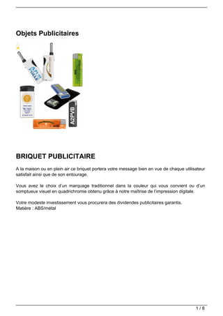 Objets Publicitaires




BRIQUET PUBLICITAIRE
A la maison ou en plein air ce briquet portera votre message bien en vue de chaque utilisateur
satisfait ainsi que de son entourage.

Vous avez le choix d’un marquage traditionnel dans la couleur qui vous convient ou d’un
somptueux visuel en quadrichromie obtenu grâce à notre maîtrise de l’impression digitale.

Votre modeste investissement vous procurera des dividendes publicitaires garantis.
Matière : ABS/métal




                                                                                         1/8
 