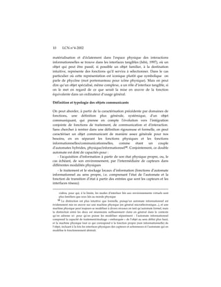 10      LCN n°4-2002

matérialisation et dʹéclatement dans lʹespace physique des interactions
informationnelles se trouve dans les interfaces tangibles (Ishii, 1997), où un
objet qui peut être passif, si possible un objet familier, à la destination
intuitive, représente des fonctions quʹil servira à sélectionner. Dans le cas
particulier où cette représentation est iconique plutôt que symbolique on
parle de phycône (mot portemanteau pour icône physique). Mais on peut
dire qu’un objet spécialisé, même complexe, a un rôle d’interface tangible, si
on le met en regard de ce que serait la mise en œuvre de la fonction
équivalente dans un ordinateur d’usage général.

Définition et typologie des objets communicants

On peut aborder, à partir de la caractérisation précédente par domaines de
fonctions, une définition plus générale, systémique, dʹun objet
communiquant, qui prenne en compte lʹévolution vers lʹintégration
conjointe de fonctions de traitement, de communication et dʹinteraction.
Sans chercher à rentrer dans une définition rigoureuse et formelle, on peut
caractériser un objet communicant de manière assez générale pour nos
besoins, en en séparant les fonctions physiques et les fonctions
informationnelles/communicationnelles,        comme      étant   un    couple
dʹautomates hybrides, physique/informationnel10. Conjointement, ce double
automate est doté de capacités pour :
    - l'acquisition d'information à partir de son état physique propre, ou, le
cas échéant, de son environnement, par l'intermédiaire de capteurs dans
différentes modalités physiques
   - le traitement et le stockage locaux d’information (fonctions d’automate
informationnel au sens propre, i.e. comprenant l’état de l’automate et la
fonction de transition d’état à partir des entrées que sont les capteurs et les
interfaces réseau)

     vidéos, pour qui, à la limite, les modes dʹinterface liés aux environnements virtuels sont
     plus familiers que ceux liés au monde physique
     10 La distinction est plus intuitive que formelle, puisqu’un automate informationnel est
évidemment mis en œuvre sur une machine physique (en général microélectronique...), et une
machine physique peut toujours se modéliser à divers niveaux en tant qu’automate formel, mais
la distinction entre les deux est néanmoins suffisamment claire en général dans le contexte
qu’on adresse ici pour quʹon puisse les modéliser séparément : l’automate informationnel
comprend la capacité de traitement/stockage « embarquée » de l’objet au sens défini plus haut,
et la machine physique tout ce qui correspond à la fonction propre (non informationnelle) de
l’objet, incluant à la fois les interfaces physiques des capteurs et actionneurs et lʹautomate qui en
modélise le fonctionnement abstrait.
 