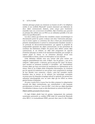 12    LCN n°4-2002

interface physique propre (au minimum un bouton on-off !). Un téléphone
mobile et son oreillette Bluetooth® seraient clairement une fédération de
deux objets communicants distincts, certes conçus pour fonctionner
ensemble mais non exclusivement (l’oreillette, objet d’interface pur, pourrait
en principe être utilisée avec un PDA ou un ordinateur portable si ils sont
dotés d’un port Bluetooth®).
    Les deux critères qui doivent être considérés comme caractéristiques et
discriminants parmi les quatre ci-dessus sont donc l’interaction physique,
sous la forme capteur ou actionneur (les deux n’étant pas nécessairement
présents simultanément) et surtout la communication banalisée associée à
un protocole de découverte/reconnaissance, qui apporte la propriété de
composabilité spontanée des objets communicants, en leur permettant de
constituer des fédérations dʹobjets. On pourra donc définir comme objet
communicant, le cas échéant, un objet doté uniquement de capacité
d’interface physique en entrée et de transmission banalisée, par exemple un
capteur passif en réseau, ou un actionneur physique trivial mais
commandable en réseau, comme un interrupteur ou une ampoule.
    Cette définition relâchée nous sera surtout utile pour inclure une
catégorie potentiellement très vaste, d’objets « bas de gamme », ceux de la
catégorie « objets passifs » ci-dessous, qui ne sont pas des ʺpairsʺ du réseau,
mais seraient au minimum localisables et identifiables par lʹintermédiaire
dʹautres objets qui leurs serviraient de mandataires ou représentants sur le
réseau. Dans le cas d’objets dotés d’étiquettes électroniques, ils n’incluent
pas de capacité de traitement au sens propre, mais uniquement le stockage
de leur identité. Leur connexion « réseau » peut être considéré comme
banalisée dans la mesure où ils utilisent une technologie normalisée
reconnue pour les étiquettes (couplage inductif en général), qui permet leur
utilisation interchangeable avec un autre objet qui les reliera au réseau
général (lecteur d’étiquette).
    On peut, à partir de là, et pour fixer les idées, proposer la catégorisation
suivante des objets communicants, qui, contrairement à celle proposée
précédemment, se limite au ʺcœur de cibleʺ, cʹest à dire aux objets répondant
à la définition ci-dessus, et qui se relie directement au scénario décrit après.
Objets mobiles personnels d'accès réseau

    Il sʹagit dʹobjets plutôt haut de gamme, typiquement des assistants
numériques personnels ou mobiles GPRS dotés de connectivité Bluetooth
et/ou 802.11, et éventuellement RFID, pouvant donc jouer le rôle dʹobjets
 