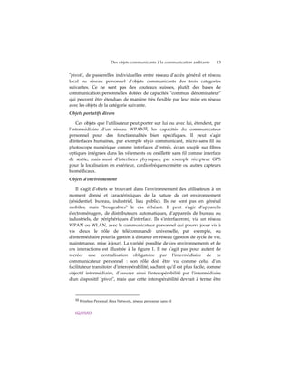 Des objets communicants à la communication ambiante   13


ʺpivotʺ, de passerelles individuelles entre réseau dʹaccès général et réseau
local ou réseau personnel dʹobjets communicants des trois catégories
suivantes. Ce ne sont pas des couteaux suisses, plutôt des bases de
communication personnelles dotées de capacités ʺcommun dénominateurʺ
qui peuvent être étendues de manière très flexible par leur mise en réseau
avec les objets de la catégorie suivante.
Objets portatifs divers

    Ces objets que lʹutilisateur peut porter sur lui ou avec lui, étendent, par
lʹintermédiaire dʹun réseau WPAN12, les capacités du communicateur
personnel pour des fonctionnalités bien spécifiques. Il peut sʹagir
dʹinterfaces humaines, par exemple stylo communicant, micro sans fil ou
photoscope numérique comme interfaces dʹentrée, écran souple sur fibres
optiques intégrées dans les vêtements ou oreillette sans fil comme interface
de sortie, mais aussi dʹinterfaces physiques, par exemple récepteur GPS
pour la localisation en extérieur, cardio-fréquencemètre ou autres capteurs
biomédicaux.
Objets d'environnement

    Il sʹagit dʹobjets se trouvant dans lʹenvironnement des utilisateurs à un
moment donné et caractéristiques de la nature de cet environnement
(résidentiel, bureau, industriel, lieu public). Ils ne sont pas en général
mobiles, mais ʺbougeablesʺ le cas échéant. Il peut sʹagir dʹappareils
électroménagers, de distributeurs automatiques, dʹappareils de bureau ou
industriels, de périphériques dʹinterface. Ils sʹinterfaceront, via un réseau
WPAN ou WLAN, avec le communicateur personnel qui pourra jouer vis à
vis dʹeux le rôle de télécommande universelle, par exemple, ou
dʹintermédiaire pour la gestion à distance en réseau (gestion de cycle de vie,
maintenance, mise à jour). La variété possible de ces environnements et de
ces interactions est illustrée à la figure 1. Il ne sʹagit pas pour autant de
recréer une centralisation obligatoire par lʹintermédiaire de ce
communicateur personnel : son rôle doit être vu comme celui dʹun
facilitateur transitoire dʹinteropérabilité, sachant quʹil est plus facile, comme
objectif intermédiaire, dʹassurer ainsi lʹinteropérabilité par lʹintermédiaire
dʹun dispositif ʺpivotʺ, mais que cette interopérabilité devrait à terme être



   12 Wireless Personal Area Network, réseau personnel sans fil



   02/05/03
 