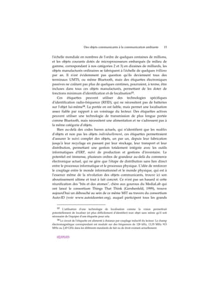 Des objets communicants à la communication ambiante                  15


lʹéchelle mondiale en nombres de lʹordre de quelques centaines de millions,
et les objets courants dotés de microprocesseurs embarqués (le milieu de
gamme, correspondant à nos catégories 2 et 3) en dizaines de milliards, les
objets manufacturés ordinaires se fabriquent à lʹéchelle de quelques trillions
par an. Il nʹest évidemment pas question quʹils deviennent tous des
terminaux UMTS, ou même Bluetooth, mais des étiquettes électroniques
passives ne coûtant pas plus de quelques centimes, pourraient, à terme, être
incluses dans tous ces objets manufacturés, permettant de les doter de
fonctions minimum dʹidentification et de localisation13.
    Ces étiquettes peuvent utiliser des technologies spécifiques
dʹidentification radio-fréquence (RFID), qui ne nécessitent pas de batteries
sur lʹobjet lui-même14. La portée en est faible, mais permet une localisation
assez fiable par rapport à un voisinage du lecteur. Des étiquettes actives
peuvent utiliser une technologie de transmission de plus longue portée
comme Bluetooth, mais nécessitent une alimentation et ne sʹadressent pas à
la même catégorie dʹobjets.
    Bien au-delà des codes barres actuels, qui nʹidentifient que les modèles
dʹobjets et non pas les objets individuellement, ces étiquettes permettraient
dʹassurer le suivi complet des objets, un par un, depuis leur fabrication
jusquʹà leur recyclage en passant par leur stockage, leur transport et leur
distribution, permettant une gestion totalement intégrée avec les outils
informatiques dʹERP, suivi de production et gestions dʹinventaire. Le
potentiel est immense, plusieurs ordres de grandeur au-delà du commerce
électronique actuel, qui ne gère que lʹétape de distribution sans lien direct
entre le processus informatique et le processus physique. Lʹidée de renforcer
le couplage entre le monde informationnel et le monde physique, qui est à
lʹessence même de la révolution des objets communicants, trouve ici son
aboutissement ultime et tout à fait concret. Ce nʹest pas un hasard si cette
réunification des ʺbits et des atomesʺ, chère aux gourous du MediaLab qui
ont lancé le consortium Things That Think (Gershenfeld, 1999), trouve
aujourdʹhui un débouché au sein de ce même MIT au travers du consortium
Auto-ID (voir www.autoidcenter.org), auquel participent tous les grands


    13 Lʹutilisation dʹune technologie de localisation comme la vision permettrait
potentiellement de localiser (et plus difficilement dʹidentifier) tout objet sans même quʹil soit
nécessaire de lʹéquiper dʹune étiquette pour cela.
    14 Le circuit de lʹétiquette est alimenté à distance par couplage inductif du lecteur. Le champ
électromagnétique correspondant est modulé sur des fréquences de 128 kHz, 13,35 MHz 915
MHz ou 2,45 GHz dans les différents standards de fait ou de droit existant actuellement.


    02/05/03
 
