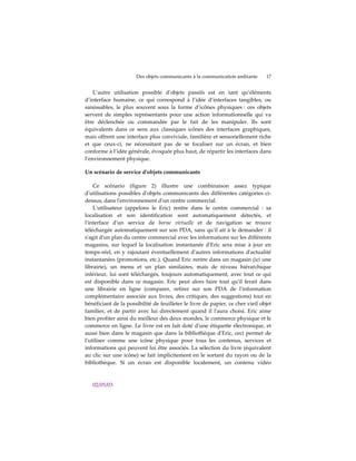 Des objets communicants à la communication ambiante       17


    L’autre utilisation possible dʹobjets passifs est en tant qu’éléments
d’interface humaine, ce qui correspond à l’idée d’interfaces tangibles, ou
saisissables, le plus souvent sous la forme d’icônes physiques : ces objets
servent de simples représentants pour une action informationnelle qui va
être déclenchée ou commandée par le fait de les manipuler. Ils sont
équivalents dans ce sens aux classiques icônes des interfaces graphiques,
mais offrent une interface plus conviviale, familière et sensoriellement riche
et que ceux-ci, ne nécessitant pas de se focaliser sur un écran, et bien
conforme à l’idée générale, évoquée plus haut, de répartir les interfaces dans
l’environnement physique.

Un scénario de service d'objets communicants

    Ce scénario (figure 2) illustre une combinaison assez typique
dʹutilisations possibles dʹobjets communicants des différentes catégories ci-
dessus, dans lʹenvironnement dʹun centre commercial.
    Lʹutilisateur (appelons le Eric) rentre dans le centre commercial : sa
localisation et son identification sont automatiquement détectés, et
lʹinterface dʹun service de borne virtuelle et de navigation se trouve
téléchargée automatiquement sur son PDA, sans quʹil ait à le demander : il
sʹagit dʹun plan du centre commercial avec les informations sur les différents
magasins, sur lequel la localisation instantanée dʹEric sera mise à jour en
temps-réel, en y rajoutant éventuellement dʹautres informations dʹactualité
instantanées (promotions, etc.). Quand Eric rentre dans un magasin (ici une
librairie), un menu et un plan similaires, mais de niveau hiérarchique
inférieur, lui sont téléchargés, toujours automatiquement, avec tout ce qui
est disponible dans ce magasin. Eric peut alors faire tout quʹil ferait dans
une librairie en ligne (comparer, retirer sur son PDA de lʹinformation
complémentaire associée aux livres, des critiques, des suggestions) tout en
bénéficiant de la possibilité de feuilleter le livre de papier, ce cher vieil objet
familier, et de partir avec lui directement quand il lʹaura choisi. Eric aime
bien profiter ainsi du meilleur des deux mondes, le commerce physique et le
commerce en ligne. Le livre est en fait doté dʹune étiquette électronique, et
aussi bien dans le magasin que dans la bibliothèque dʹEric, ceci permet de
lʹutiliser comme une icône physique pour tous les contenus, services et
informations qui peuvent lui être associés. La sélection du livre (équivalent
au clic sur une icône) se fait implicitement en le sortant du rayon ou de la
bibliothèque. Si un écran est disponible localement, un contenu vidéo



   02/05/03
 