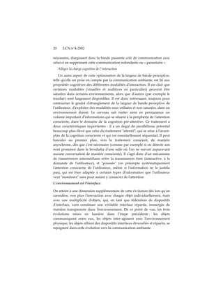 20      LCN n°4-2002

nécessaire, élargissant donc la bande passante utile de communication avec
celui-ci en supprimant cette communication redondante ou « parasitaire ».
     Alléger la charge cognitive de l'interaction
    Un autre aspect de cette optimisation de la largeur de bande perceptive,
telle quʹelle est prise en compte par la communication ambiante, est lié aux
propriétés cognitives des différentes modalités dʹinteraction. Il est clair que
certaines modalités (visuelles et auditives en particulier) peuvent être
saturées dans certains environnements, alors que dʹautres (par exemple le
toucher) sont largement disponibles. Il est donc intéressant, toujours pour
contourner le goulot dʹétranglement de la largeur de bande perceptive de
lʹutilisateur, dʹexploiter des modalités sous utilisées et non saturées, dans un
environnement donné. Le cerveau sait traiter ainsi en permanence un
volume important dʹinformations qui se situent à la périphérie de lʹattention
consciente, dans le domaine de la cognition pré-attentive. Ce traitement a
deux caractéristiques importantes : il a un degré de parallélisme potentiel
beaucoup plus élevé que celui du traitement ʺattentifʺ, qui se situe à lʹavant-
plan de la cognition consciente et qui est essentiellement séquentiel. Il peut
basculer au premier plan, vers le traitement conscient, de manière
asynchrone, dès que cʹest nécessaire (comme par exemple si on détecte son
nom prononcé dans le brouhaha dʹune salle où lʹon ne suivait auparavant
aucune conversation de manière consciente). Il sʹagit donc dʹun mécanisme
de transmission intermédiaire entre la transmission tirée (interactive, à la
demande de lʹutilisateur), et ʺpousséeʺ (on préempte systématiquement
lʹattention consciente de lʹutilisateur, même si lʹinformation ne le justifie
pas), qui est bien adaptée à certains types dʹinformation que lʹutilisateur
veut ʺmonitorerʺ sans pour autant y consacrer de lʹattention
L’environnement est l’interface

On atteint à une dimension supplémentaire de cette évolution dès lors quʹon
considère, non plus lʹinteraction avec chaque objet individuellement, mais
avec une multiplicité dʹobjets, qui, en tant que fédération de dispositifs
dʹinterface, vont constituer une véritable interface répartie, immergée de
manière transparente dans lʹenvironnement. De ce point de vue, les trois
évolutions mises en lumière dans l’étape précédente : les objets
communiquent entre eux, les objets inter-agissent avec l’environnement
physique, les objets offrent des dispositifs interfaces diversifiés et répartis, se
rejoignent dans cette évolution vers la communication ambiante.
 