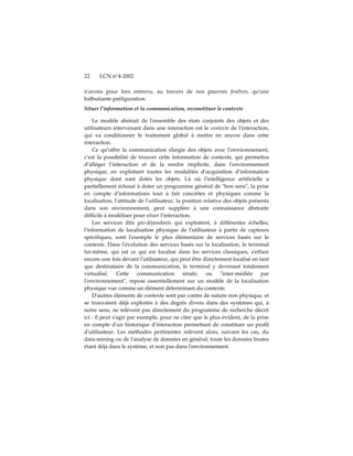22    LCN n°4-2002

nʹavons pour lors entrevu, au travers de nos pauvres fenêtres, quʹune
balbutiante préfiguration.
Situer l’information et la communication, reconstituer le contexte

    Le modèle abstrait de lʹensemble des états conjoints des objets et des
utilisateurs intervenant dans une interaction est le contexte de lʹinteraction,
qui va conditionner le traitement global à mettre en œuvre dans cette
interaction.
    Ce qu’offre la communication élargie des objets avec l’environnement,
c’est la possibilité de trouver cette information de contexte, qui permettra
d’alléger l’interaction et de la rendre implicite, dans lʹenvironnement
physique, en exploitant toutes les modalités d’acquisition d’information
physique dont sont dotés les objets. Là où lʹintelligence artificielle a
partiellement échoué à doter un programme général de ʺbon sensʺ, la prise
en compte dʹinformations tout à fait concrètes et physiques comme la
localisation, lʹattitude de lʹutilisateur, la position relative des objets présents
dans son environnement, peut suppléer à une connaissance abstraite
difficile à modéliser pour situer l’interaction.
    Les services dits géo-dépendants qui exploitent, à différentes échelles,
lʹinformation de localisation physique de lʹutilisateur à partir de capteurs
spécifiques, sont lʹexemple le plus élémentaire de services basés sur le
contexte. Dans lʹévolution des services basés sur la localisation, le terminal
lui-même, qui est ce qui est localisé dans les services classiques, sʹefface
encore une fois devant lʹutilisateur, qui peut être directement localisé en tant
que destinataire de la communication, le terminal y devenant totalement
virtualisé. Cette communication située, ou ʺinter-médiée par
lʹenvironnementʺ, repose essentiellement sur un modèle de la localisation
physique vue comme un élément déterminant du contexte.
    Dʹautres éléments de contexte sont par contre de nature non physique, et
se trouvaient déjà exploités à des degrés divers dans des systèmes qui, à
notre sens, ne relèvent pas directement du programme de recherche décrit
ici : il peut sʹagir par exemple, pour ne citer que le plus évident, de la prise
en compte dʹun historique dʹinteraction permettant de constituer un profil
dʹutilisateur. Les méthodes pertinentes relèvent alors, suivant les cas, du
data-mining ou de lʹanalyse de données en général, toute les données brutes
étant déjà dans le système, et non pas dans lʹenvironnement.
 