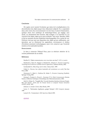 Des objets communicants à la communication ambiante       23


Conclusion

    On espère avoir montré lʹévolution qui mène de la multiplication et la
diversification des objets jusquʹà leur effacement subjectif. Il y a cependant
dans cette vision dʹun environnement à la fois lisse et saturé dʹinformation,
quelque chose dʹun archétype de technologie-fiction, qui néglige, sans
doute, un attachement bien humain, déjà souligné, à la matérialité et à la
singularité des objets, objets quʹon peut souhaiter ʺfaire siensʺ (Boullier, 2002)
et qui ne sauraient devenir totalement interchangeables. De ce point de vue,
lʹhorizon nʹest pas tant une disparition des objets quʹune sublimation, une
épuration, qui en éliminerait les appendices, excroissances et résidus
dʹévolution purement technologiques, pour nʹen conserver que lʹiconicité
intuitive et la matérialité familière.
Remerciements

   Je tiens à remercier Thibaud Flury pour sa relecture attentive de la
version préliminaire de cet article.

Références

   Boullier D., ʺObjets communicants, avez vous donc une âme?ʺ, LCN, ce numéro.

   Burkhardt J., Henn H., Hepper S., Rindtorff K., Schaeck T., Pervasive Computing:
Technology and Architecture of Mobile Internet Applications, Addison-Wesley, 2002.
   Gershenfeld N., When things start to think , Henry Holt , 1999.
   Gilder G., Telecosm, how infinite bandwidth will revolutionize our world, The Free
Press, 2000.
   Hansmann U., Merk L., Nicklous M., Stober T., Pervasive Computing Handbook,
Springer Verlag, 2001
    Kintzig C., Poulain G., Privat G. , Favennec P. N., Objets Communicants, Hermès
Science, Collection Technique et Scientifique des Télécommunications, 2002.
    Ishii H., Ullmer, B., “Tangible Bits: Towards Seamless Interfaces between People,
Bits and Atoms”. ACM conf. On Human Factors in Computer Human Interaction
(CHI97), ACM, 1997.
   Johnson, S., Interface Culture, Basic Books, 1999.
   Lewis, T., “Information Appliances, gadget Netopia”, IEEE Computer, January
1998
   Lucky R. W., "Connections", IEEE Spectrum, March 1999.



   02/05/03
 
