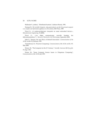 24      LCN n°4-2002

     Mullender S., (editor) , "Distributed Systems", Addison-Wesely, 1993.
     Norman D., The invisible Computer, why good products can fail, the personal computer
is so complex and information appliances are the solution, MIT Press, 1998
   Privat G., «A system-architecture viewpoint on smart networked devices »,
Microelectronic Engineering, 54 (2000).
    Privat G.,    « Les    objets     communicants,           nouvelle    frontière  des
télécommunications ? », Revue de l’Electricité et de l’Electronique, Septembre 2002.
  Saffo P., "Sensors, the next Wave of Infotech Innovation", Communications of the
ACM, vol.40 n°2, February 1997.
  Tennenhouse, D., "Proactive Computing", Communications of the ACM, vol.43, n°5,
May 2000.
    Weiser, M., “The Computer for the 21st Century.” Scientific American 265 (3), p.66-
75, Sept. 1991.
   Weiser M., “Some Computer Science Issues in Ubiquitous Computing”,
Communications of the ACM, July 1993.
 