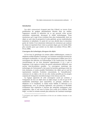 Des objets communicants à la communication ambiante          3



Introduction

    Les objets communicants évoquent peut être dʹabord, au travers dʹune
prolifération de gadgets abondamment illustrés dans les médias,
lʹapparence concrète et séductrice de ce qui pourrait n’être qu’une
surenchère commerciale, devançant la réalité technologique. Nous
montrerons quʹil s’agit d’une évolution bien plus fondamentale, dont ces
objets ne sont, dans la perspective la plus générale, qu’une matérialisation
transitoire et subsidiaire. Ce point de vue sera abordé dans la deuxième
partie de lʹarticle. Il est néanmoins intéressant de commencer par analyser
les choses en repartant dʹune vision au premier degré, qui a le mérite dʹêtre
plus concrète parce que centrée sur les objets eux-mêmes (Privat, 2002 ;
Privat, 2000).
Convergence des technologies, divergence des objets

    Si lʹon trace la généalogie de certains objets emblématiques, comme le
téléphone mobile-baladeur numérique, ou lʹassistant numérique-terminal de
messagerie multimédia, on voit quʹil sʹagit typiquement dʹobjets issus de la
convergence des télécoms, de lʹinformatique, et de lʹaudiovisuel. Les objets
caractéristiques de ces trois domaines appartenaient, il nʹy a pas si
longtemps, à des espèces et même des genres radicalement différents, sans
aucune inter-fécondation possible… La convergence numérique des
technologies de lʹinformation2 a fait sauter les barrières génétiques entre les
trois domaines, et rendu possible lʹhybridation des objets qui en sont les
représentants matériels. Evolution concomitante, la ʺnomadificationʺ
commune de ces objets a été, de son côté, rendue possible par les progrès
conjoints de lʹintégration microélectronique et des réseaux sans fils.
    La logique apparente de cette convergence aurait pu conduire à
lʹintégration de tous ces objets dans un objet unique. Le fait est que le PC
multimédia domestique peut aujourdʹhui, en principe, subsumer le
téléphone et le visiophone, la chaîne haute fidélité, la télévision et le
magnétoscope, avec, en principe également, une puissance et flexibilité
dʹutilisation bien supérieure à chacune des antiquités analogiques ainsi
supplantées…Que ce soit sous la forme dʹun avatar de la hideuse ʺboîte
beigeʺ, ou dans la variante nomade plus séductrice de l’assistant numérique

2 Convergence pour laquelle la numérisation est bien sûr une condition nécessaire et non
suffisante…


   02/05/03
 