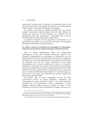 4       LCN n°4-2002

communicant ʺcouteau suisseʺ, la tendance à la concentration dans un seul
objet des fonctionnalités individuelles de traitement et de communication
existera toujours, mais restera très probablement marginale.
   On constate en effet que les utilisateurs préfèrent avec une certaine
constance lʹincarnation matérielle séparée, dans des objets distincts, de
fonctions qui sont pour eux bien distinctes, avec cependant tous les
intermédiaires déjà cités correspondant à lʹhybridation plus ou moins
naturelle de deux ou trois fonctions dans un même objet.
   La tendance dominante est bien aujourdʹhui à lʹéclatement et à la
diversification des objets, et une perspective historique et technologique
plus large peut permettre dʹen situer le pourquoi.

Les objets au travers de l’évolution des technologies de l’information :
traitement, communication, interaction physique, interaction humaine.

    Dans les amples généralisations chères aux prospectivistes
technologiques, on peut situer lʹévolution présente par rapport à trois
dimensions fondamentales des technologies de lʹinformation, qui sont
respectivement le traitement, la communication (transmission et stockage) et
lʹinteraction (avec lʹenvironnement physiques et les utilisateurs). Chacune de
ces dimensions peut être vue comme constitutive de trois vagues
technologiques3 qui se seraient succédé dans cet ordre en se recouvrant
largement, en sachant que nʹen sommes quʹaux prémisses de la troisième,
ouverte par la banalisation des capteurs et actionneurs4 (Saffo, 1997), et dont
lʹeffet sera dʹenrichir, qualitativement et quantitativement, les interactions
entre le monde de lʹinformation-communication et le monde physique, ou
entre les bits et les atomes, pour reprendre une expression quelque peu
galvaudée (Gershenfeld, 1999).
    On présente, dans les quatre paragraphes suivants, les objets
communicants suivant ces quatre dimensions constitutives, qui
correspondent aux quatre colonnes du tableau 1. Ces quatre dimensions
pouvaient être vues classiquement comme correspondant à quatre
catégories distinctes d’objets, (suivant les rangées du tableau 1), mais
l’évolution qu’on décrit ici aboutit précisément à intégrer conjointement ces


    3 le microcosme et le télécosme pour les 2 premières, ouvertes respectivement par lʹexplosion
des capacités de traitement du silicium et de transmission de la fibre optique, suivant George
Gilder (Gilder, 2001) ; un nom reste à trouver pour la troisième…
    4 i.e. transducteurs, dans les deux sens, entre information et grandeurs physiques diverses
 