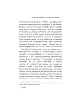 Des objets communicants à la communication ambiante             7


traitement et de stockage enfouies ou « embarquées » 7. De ce point de vue,
il conviendrait de préciser la définition de ce qualificatif dʹʺembarquéʺ pour
mieux distinguer les deux catégories dʹobjets. Le terme est en effet souvent
pris dans un sens très inclusif : un système embarqué serait tout système de
traitement dʹinformation qui nʹest pas un ordinateur dʹusage général (PC,
station de travail, mainframe, supercalculateur). Dans ce sens là, toutes les
catégories dʹobjets du tableau 1 correspondraient à des systèmes embarqués,
y compris des information appliances dont la capacité est en fait équivalente
à celle dʹun PC. Nous suggérons dʹadopter une définition beaucoup plus
restrictive et techniquement plus précise : un système de traitement de
lʹinformation est dit ʺembarquéʺ quand il est intégré dans un objet physique
dont la fonctionnalité première nʹest pas de communication ou de traitement
de lʹinformation. Un tel système est caractérisé par le fait quʹil comprend des
entrées-sorties ʺphysiquesʺ spécialisées qui ne font pas (encore) partie dʹune
configuration informatique standard (capteurs, actionneurs dans des
modalités dʹinterface diverses), et qui ne sont pas des interfaces humaines
dansles modalités classiques
    Cette définition a le mérite de mieux prendre en compte à la fois la le
rapprochement entre les capacités de lʹinformatique mobile et celles de
lʹinformatique personnelle ou générale, mais aussi la réalité technique de la
convergence média-télécom-informatique La définition classique de
lʹembarqué part en effet dʹune définition informatique traditionnelle dʹun
bon vieil ʺordinateurʺ, excluant de fait à la fois les dispositifs nomades et les
dispositifs hybrides ʺconvergentsʺ. Si communication et traitement
dʹinformation      sont   vus     comme      indissociables,      la   distinction
ordinateur/terminal télécom/équipement audiovisuel devient arbitraire et
secondaire, et la distinction la plus pertinente dans lʹensemble des
dispositifs en réseau, est celle qui est faite ci-dessus : entrée-sorties
physiques versus entrée-sorties humaines exclusivement. Il est clair quʹil ne
sʹagit pas dʹune distinction tout ou rien, et quʹil existe un fort recouvrement,
nombre de dispositifs comprenant les deux types dʹentrées-sorties. A terme
on peut estimer que la banalisation de certaines entrées-sorties spécialisées
aujourdʹhui réservées à lʹembarqué les fera intégrer par défaut dans les
terminaux ou calculateurs standards, comme cela a déjà été le cas pour les
interfaces vocales. Ainsi de lʹintégration de capteurs optiques, dʹempreintes


  7 ʺembarquéʺ est, en français , le terme le plus usuel pour traduire lʹanglais ʺembeddedʺ,
même si ʺenfouiʺ conviendrait peut-être mieux.


   02/05/03
 