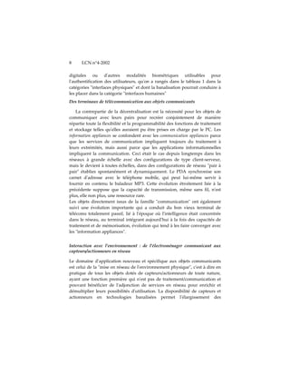 8     LCN n°4-2002

digitales ou dʹautres modalités biométriques utilisables pour
lʹauthentification des utilisateurs, quʹon a rangés dans le tableau 1 dans la
catégories ʺinterfaces physiquesʺ et dont la banalisation pourrait conduire à
les placer dans la catégorie ʺinterfaces humainesʺ
Des terminaux de télécommunication aux objets communicants

    La contrepartie de la décentralisation est la nécessité pour les objets de
communiquer avec leurs pairs pour recréer conjointement de manière
répartie toute la flexibilité et la programmabilité des fonctions de traitement
et stockage telles quʹelles auraient pu être prises en charge par le PC. Les
information appliances se confondent avec les communication appliances parce
que les services de communication impliquent toujours du traitement à
leurs extrémités, mais aussi parce que les applications informationnelles
impliquent la communication. Ceci était le cas depuis longtemps dans les
réseaux à grande échelle avec des configurations de type client-serveur,
mais le devient à toutes échelles, dans des configurations de réseau ʺpair à
pairʺ établies spontanément et dynamiquement. Le PDA synchronise son
carnet dʹadresse avec le téléphone mobile, qui peut lui-même servir à
fournir en contenu le baladeur MP3. Cette évolution étroitement liée à la
précédente suppose que la capacité de transmission, même sans fil, nʹest
plus, elle non plus, une ressource rare.
Les objets directement issus de la famille ʺcommunicationʺ ont également
suivi une évolution importante qui a conduit du bon vieux terminal de
télécoms totalement passif, lié à lʹépoque où lʹintelligence était concentrée
dans le réseau, au terminal intégrant aujourdʹhui à la fois des capacités de
traitement et de mémorisation, évolution qui tend à les faire converger avec
les ʺinformation appliancesʺ.


Interaction avec l'environnement : de l'électroménager communicant aux
capteurs/actionneurs en réseau

Le domaine dʹapplication nouveau et spécifique aux objets communicants
est celui de la ʺmise en réseau de lʹenvironnement physiqueʺ, cʹest à dire en
pratique de tous les objets dotés de capteurs/actionneurs de toute nature,
ayant une fonction première qui nʹest pas de traitement/communication et
pouvant bénéficier de lʹadjonction de services en réseau pour enrichir et
démultiplier leurs possibilités dʹutilisation. La disponibilité de capteurs et
actionneurs en technologies banalisées permet lʹélargissement des
 