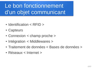 Le bon fonctionnement
d'un objet communicant
●

Identification < RFID >

●

Capteurs

●

Connexion < champ proche >

●

Intégration < Middlewares >

●

Traitement de données < Bases de données >

●

Réseaux < Internet >

1717

 