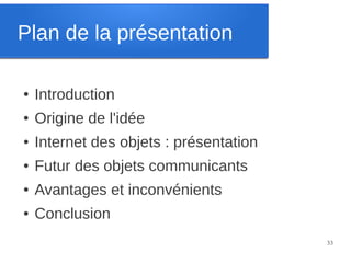 Plan de la présentation
●

Introduction

●

Origine de l'idée

●

Internet des objets : présentation

●

Futur des objets communicants

●

Avantages et inconvénients

●

Conclusion
33

 
