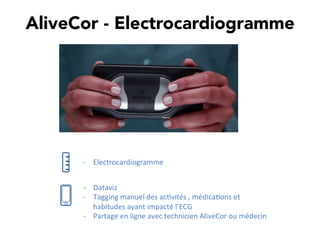AliveCor - Electrocardiogramme
-­‐  Dataviz	
  
-­‐  Tagging	
  manuel	
  des	
  ac,vités	
  ,	
  médica,ons	
  et	
  
habitudes	
  ayant	
  impacté	
  l’ECG	
  
-­‐  Partage	
  en	
  ligne	
  avec	
  technicien	
  AliveCor	
  ou	
  médecin	
  
-­‐  Electrocardiogramme	
  
 