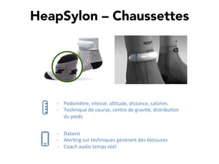 HeapSylon – Chaussettes
-­‐  Podomètre,	
  vitesse,	
  al,tude,	
  distance,	
  calories	
  
-­‐  Technique	
  de	
  course,	
  centre	
  de	
  gravité,	
  distribu,on	
  
du	
  poids	
  
-­‐  Dataviz	
  
-­‐  Aler,ng	
  sur	
  techniques	
  générant	
  des	
  blessures	
  
-­‐  Coach	
  audio	
  temps	
  réel	
  
 