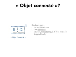 « Objet connecté »? 
Capteurs	
   Ac,onneurs	
  
Objet	
  connecté	
  :	
  	
  
-­‐  Un	
  ou	
  des	
  capteurs	
  
-­‐  Une	
  connexion	
  	
  
-­‐  Souvent,	
  des	
  ac,onneurs	
  &	
  de	
  la	
  puissance	
  
de	
  calcul	
  locale	
  
«	
  Objet	
  Connecté	
  »	
  
 