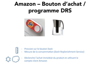 Amazon – Bouton d’achat /
programme DRS
-­‐  Pression	
  sur	
  le	
  bouton	
  Dash	
  
-­‐  Mesure	
  de	
  la	
  consomma,on	
  (Dash	
  Replenishment	
  Service)	
  
-­‐  Déclenche	
  l’achat	
  immédiat	
  du	
  produit	
  en	
  u,lisant	
  le	
  
compte	
  client	
  Amazon	
  
 
