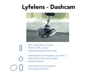 Lyfelens - Dashcam
-­‐  Son,	
  mouvement,	
  impact	
  
-­‐  Posi,on	
  GPS,	
  vitesse	
  
-­‐  Video	
  habitacle	
  et	
  pare-­‐brise	
  
-­‐  Aler,ng	
  (vol,	
  bris	
  de	
  glasse,	
  accident…)	
  
-­‐  Déclenchement	
  auto	
  de	
  vidéo	
  
-­‐  Hotspot	
  4G/wiﬁ	
  
-­‐  Flux	
  video	
  live	
  et	
  enregistré	
  
-­‐  Tracking	
  du	
  vehicule	
  
 