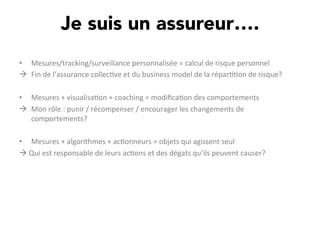 Je suis un assureur….
•  Mesures/tracking/surveillance	
  personnalisée	
  =	
  calcul	
  de	
  risque	
  personnel	
  
à  Fin	
  de	
  l’assurance	
  collec,ve	
  et	
  du	
  business	
  model	
  de	
  la	
  répar,,on	
  de	
  risque?	
  
	
  
•  Mesures	
  +	
  visualisa,on	
  +	
  coaching	
  =	
  modiﬁca,on	
  des	
  comportements	
  
à  Mon	
  rôle	
  :	
  punir	
  /	
  récompenser	
  /	
  encourager	
  les	
  changements	
  de	
  
comportements?	
  
	
  
•  Mesures	
  +	
  algorithmes	
  +	
  ac,onneurs	
  =	
  objets	
  qui	
  agissent	
  seul	
  
à	
  Qui	
  est	
  responsable	
  de	
  leurs	
  ac,ons	
  et	
  des	
  dégats	
  qu’ils	
  peuvent	
  causer?	
  	
  
 