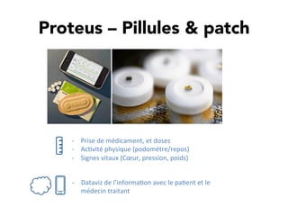 Proteus – Pillules & patch
-­‐  Prise	
  de	
  médicament,	
  et	
  doses	
  
-­‐  Ac,vité	
  physique	
  (podomètre/repos)	
  
-­‐  Signes	
  vitaux	
  (Cœur,	
  pression,	
  poids)	
  
-­‐  Dataviz	
  de	
  l’informa,on	
  avec	
  le	
  pa,ent	
  et	
  le	
  
médecin	
  traitant	
  
 
