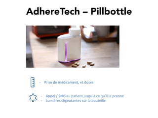 AdhereTech – Pillbottle
-­‐  Prise	
  de	
  médicament,	
  et	
  doses	
  
-­‐  Appel	
  /	
  SMS	
  au	
  pa,ent	
  jusqu’à	
  ce	
  qu’il	
  le	
  prenne	
  
-­‐  Lumières	
  clignotantes	
  sur	
  la	
  bouteille	
  
 