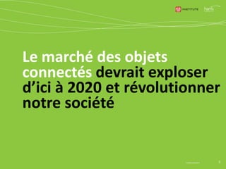 © Harris Interactive 3
64
150
400
500
2013 2014 2015 (GfK) 2016 (Xerfi)
Estimations du marché en valeur
(en millions d'€)
48% 57%
85%
2013 2014 2020
Estimation du % d'appareils connectés
parmi les produits high-tech vendus (GfK)
Mais les prévisions mondiales varient dans des ratios
allant de 1 à 7…
0 50 100 150 200 250
Gartner
Cisco
Idate
IDC
Estimations du marché en volume en 2020
(en milliards d'objets connectés)
0 5000 10000 15000 20000
Gartner
IDC
Cisco
Estimations du marché en valeur en 2020
(en milliards de $)
 