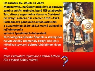 Od začátku 16. století, za vlády
Motezumy II., narůstaly problémy se správou
země a vnitřní rozbroje, které říši oslabovaly.
Tato situace napomohla Hernánu Cortésovi
při dobytí aztécké říše v letech 1519 –1521.
Poslední dva panovníci Cuitláhuac(1520)
a Cuauhtémoc(1520–1521) marně usilovali o
její obnovení a
vyhnání španělských dobyvatelů.
Technologická převaha Španělů a strategická
naivita Aztéků znamenaly dobytí říše jen s
několika stovkami dobrodruhů během dvou
let.
Najdi v literatuře informace o dobytí Aztécké
říše a vytvoř krátký referát.
 