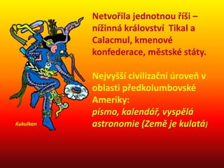 Netvořila jednotnou říši –
nížinná království Tikal a
Calacmul, kmenové
konfederace, městské státy.
Nejvyšší civilizační úroveň v
oblasti předkolumbovské
Ameriky:
písmo, kalendář, vyspělá
astronomie (Země je kulatá)Kukulkan
 