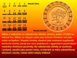 Města s nádvořími na náboženské obřady, chrámy, paláci, či hřišti na
míčové hry. Město se chápalo spíše jako kultové středisko než jako
místo na bydlení. Mayské chrámy, stavěné jako mohutné stupňovité
kamenné stavby, bývají pro svou podobnost s egyptskými pyramidami
nazývány chrámové pyramidy. Na náboženské obřady se využívaly
i jeskyně, sloužící jako poutní místa, ve kterých se měla uskutečňovat
střetnutí s duchy. Lidské oběti nebyly zřídkavé
Mayské číslice
Mayský kalendář
 