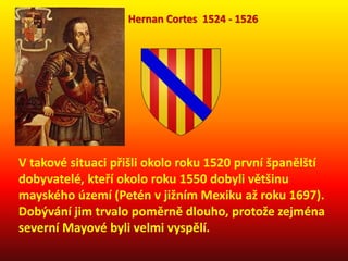 V takové situaci přišli okolo roku 1520 první španělští
dobyvatelé, kteří okolo roku 1550 dobyli většinu
mayského území (Petén v jižním Mexiku až roku 1697).
Dobývání jim trvalo poměrně dlouho, protože zejména
severní Mayové byli velmi vyspělí.
Hernan Cortes 1524 - 1526
 