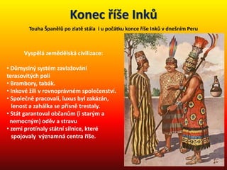 Konec říše Inků
Touha Španělů po zlatě stála i u počátku konce říše Inků v dnešním Peru
Vyspělá zemědělská civilizace:
• Důmyslný systém zavlažování
terasovitých polí
• Brambory, tabák.
• Inkové žili v rovnoprávném společenství.
• Společně pracovali, luxus byl zakázán,
lenost a zahálka se přísně trestaly.
• Stát garantoval občanům (i starým a
nemocným) oděv a stravu
• zemi protínaly státní silnice, které
spojovaly významná centra říše.
 
