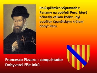 Francesco Pizzaro : conquistador
Dobyvatel říše Inků
Po úspěšných výpravách z
Panamy na pobřeží Peru, které
přinesly velkou kořist , byl
pověřen španělským králem
dobýt Peru.
 