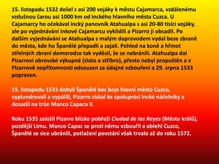 15. listopadu 1532 došel s asi 200 vojáky k městu Cajamarca, vzdálenému
vzdušnou čarou asi 1000 km od inckého hlavního města Cuzca. U
Cajamarcy ho očekával incký panovník Atahualpa s asi 20-80 tisíci vojáky,
ale po vyjednávání Inkové Cajamarcu vyklidili a Pizarro ji obsadil. Po
dalším vyjednávání se Atahualpa s malým doprovodem vydal beze zbraně
do města, kde ho Španělé přepadli a zajali. Pohled na koně a hřmot
střelných zbraní domorodce tak vyděsil, že se nebránili. Atahualpa dal
Pizarrovi obrovské výkupné (zlato a stříbro), přesto nebyl propuštěn a v
Pizarrově nepřítomnosti odsouzen za údajné vzbouření a 29. srpna 1533
popraven.
15. listopadu 1533 dobyli Španělé bez boje hlavní město Cuzco,
vyplundrovali a vypálili, Pizarro získal ke spolupráci incké náčelníky a
dosadil na trůn Manco Capaca II.
Roku 1535 založil Pizarro blízko pobřeží Ciudad de las Reyes (Město králů),
pozdější Limu. Manco Capac se proti němu vzbouřil a oblehl Cuzco,
Španělé se sice ubránili, potlačení povstání však trvalo až do roku 1572.
 